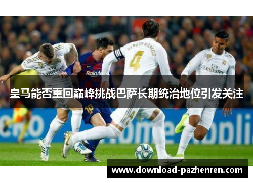 皇马能否重回巅峰挑战巴萨长期统治地位引发关注 皇马能否重回巅峰挑战巴萨长期统治地位引发关注