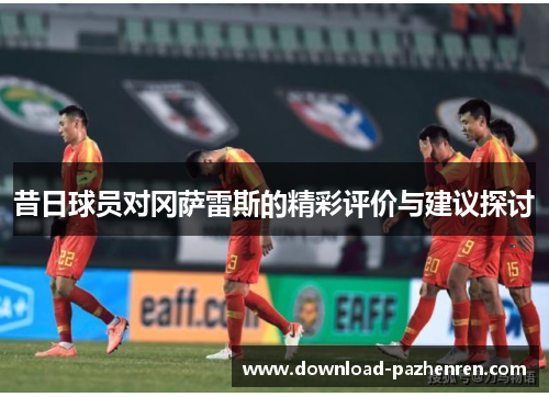 昔日球员对冈萨雷斯的精彩评价与建议探讨 昔日球员对冈萨雷斯的精彩评价与建议探讨