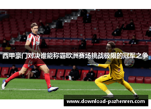 西甲豪门对决谁能称霸欧洲赛场挑战极限的冠军之争 西甲豪门对决谁能称霸欧洲赛场挑战极限的冠军之争