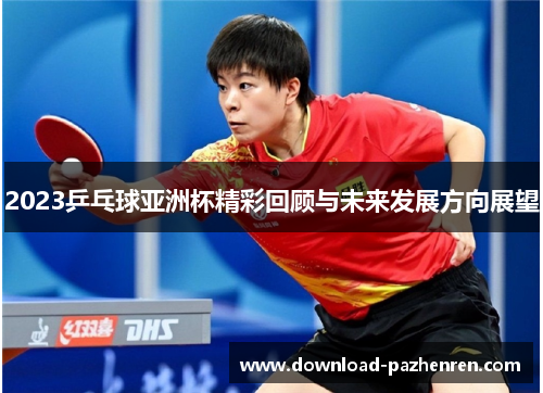 2023乒乓球亚洲杯精彩回顾与未来发展方向展望 2023乒乓球亚洲杯精彩回顾与未来发展方向展望