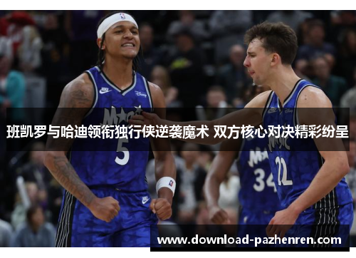 班凯罗与哈迪领衔独行侠逆袭魔术 双方核心对决精彩纷呈 班凯罗与哈迪领衔独行侠逆袭魔术 双方核心对决精彩纷呈