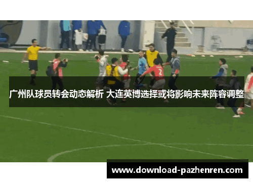 广州队球员转会动态解析 大连英博选择或将影响未来阵容调整