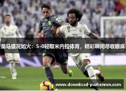 皇马盛况如火：5-0轻取米内拉体育，精彩瞬间尽收眼底