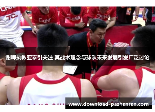 谢晖执教亚泰引关注 其战术理念与球队未来发展引发广泛讨论 谢晖执教亚泰引关注 其战术理念与球队未来发展引发广泛讨论
