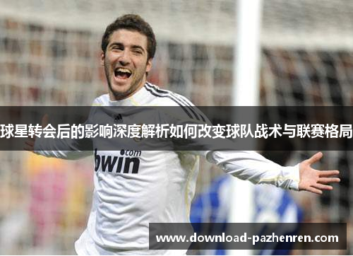 球星转会后的影响深度解析如何改变球队战术与联赛格局 球星转会后的影响深度解析如何改变球队战术与联赛格局