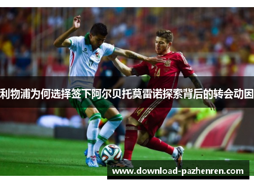 利物浦为何选择签下阿尔贝托莫雷诺探索背后的转会动因 利物浦为何选择签下阿尔贝托莫雷诺探索背后的转会动因