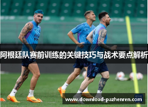 阿根廷队赛前训练的关键技巧与战术要点解析