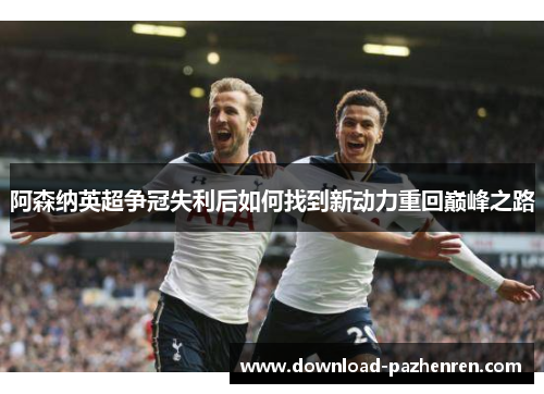 阿森纳英超争冠失利后如何找到新动力重回巅峰之路 阿森纳英超争冠失利后如何找到新动力重回巅峰之路