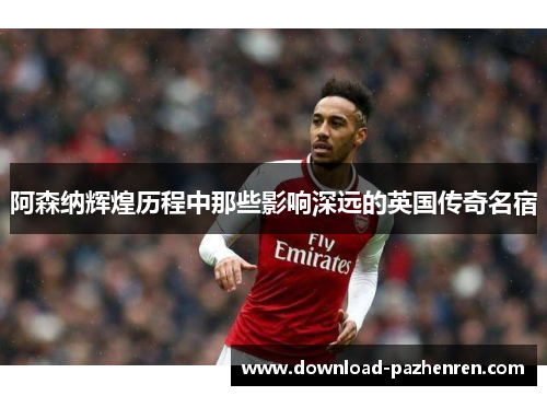 阿森纳辉煌历程中那些影响深远的英国传奇名宿 阿森纳辉煌历程中那些影响深远的英国传奇名宿