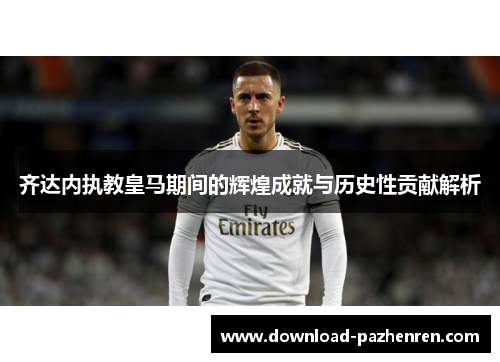 齐达内执教皇马期间的辉煌成就与历史性贡献解析