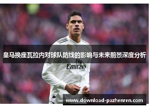 皇马换座瓦拉内对球队防线的影响与未来前景深度分析