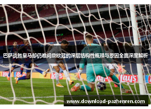 巴萨战胜皇马却仍难问鼎欧冠的深层结构性瓶颈与原因全面深度解析