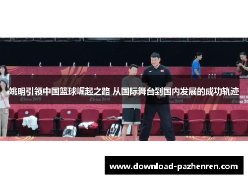 姚明引领中国篮球崛起之路 从国际舞台到国内发展的成功轨迹