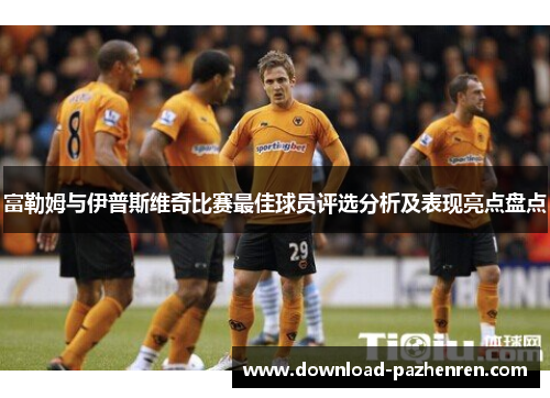 富勒姆与伊普斯维奇比赛最佳球员评选分析及表现亮点盘点