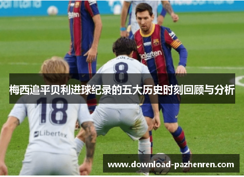 梅西追平贝利进球纪录的五大历史时刻回顾与分析 梅西追平贝利进球纪录的五大历史时刻回顾与分析