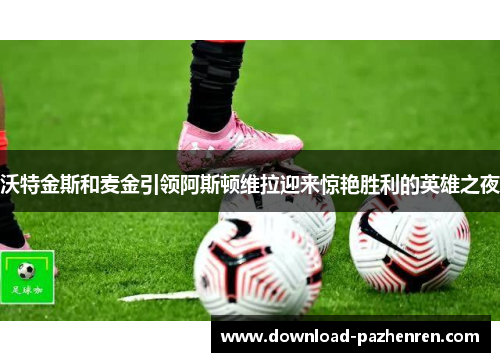 沃特金斯和麦金引领阿斯顿维拉迎来惊艳胜利的英雄之夜 沃特金斯和麦金引领阿斯顿维拉迎来惊艳胜利的英雄之夜
