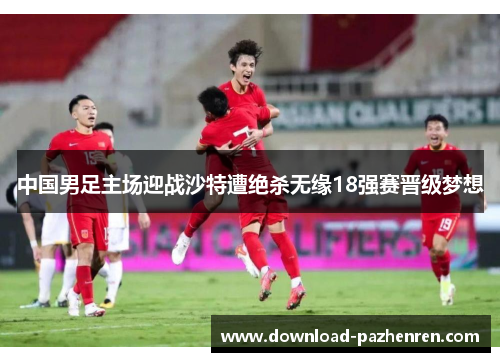 中国男足主场迎战沙特遭绝杀无缘18强赛晋级梦想 中国男足主场迎战沙特遭绝杀无缘18强赛晋级梦想
