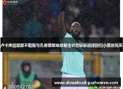 卢卡库加盟那不勒斯与孔蒂重聚焕发新生状态斩获进球回归小魔兽风采 卢卡库加盟那不勒斯与孔蒂重聚焕发新生状态斩获进球回归小魔兽风采