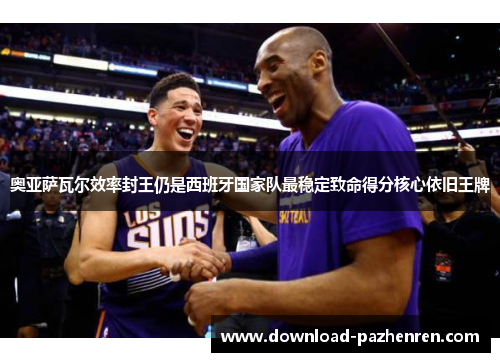 奥亚萨瓦尔效率封王仍是西班牙国家队最稳定致命得分核心依旧王牌 奥亚萨瓦尔效率封王仍是西班牙国家队最稳定致命得分核心依旧王牌