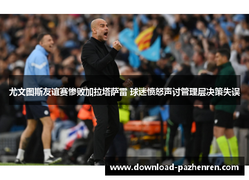 尤文图斯友谊赛惨败加拉塔萨雷 球迷愤怒声讨管理层决策失误 尤文图斯友谊赛惨败加拉塔萨雷 球迷愤怒声讨管理层决策失误