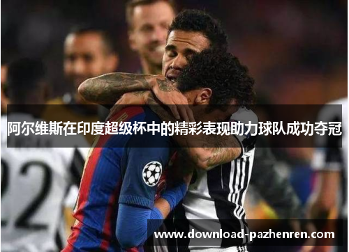 阿尔维斯在印度超级杯中的精彩表现助力球队成功夺冠