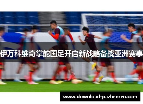 伊万科维奇掌舵国足开启新战略备战亚洲赛事 伊万科维奇掌舵国足开启新战略备战亚洲赛事