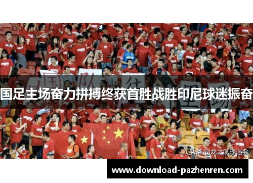 国足主场奋力拼搏终获首胜战胜印尼球迷振奋 国足主场奋力拼搏终获首胜战胜印尼球迷振奋