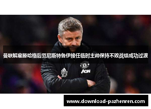 曼联解雇滕哈格后范尼斯特鲁伊接任临时主帅保持不败战绩成功过渡 曼联解雇滕哈格后范尼斯特鲁伊接任临时主帅保持不败战绩成功过渡